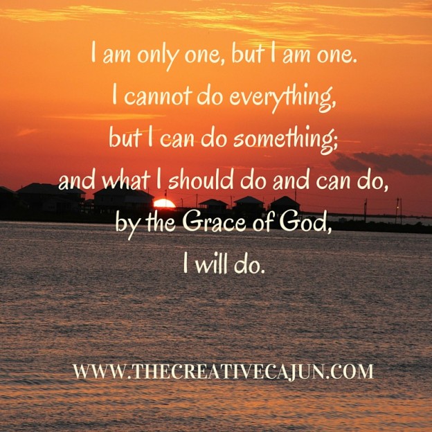 I am only one, but I am one. I cannot do everything, but I can do something.; and what I should do and can do, by the Grace of God, I will do.